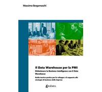Il Data Warehouse per la PMI. Ottimizzare la business intelligence con il Data Warehouse. Guida teorico-pratica per lo sviluppo e il supporto alle strategie di business delle imprese