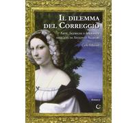 Il dilemma del Correggio. Arte, intrighi e speranze nell'età di A