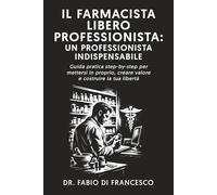 IL FARMACISTA LIBERO PROFESSIONISTA: UN PROFESSIONISTA INDISPENSABILE: GUIDA PRATICA STEP-BY-STEP PER METTERSI IN PROPRIO, CREARE VALORE E COSTRUIRE LA TUA LIBERTÀ