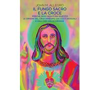 Il fungo sacro e la croce. Perché Gesù non è mai esistito. Le origini del Cristianesimo dai culti sessuali e dall'uso delle droghe