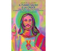 Il fungo sacro e la croce. Perché Gesù non è mai esistito. Le origini del Cristianesimo dai culti sessuali e dall'uso delle droghe