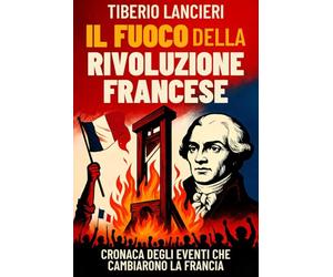 Il Fuoco della Rivoluzione Francese: Cronaca degli eventi che cambiarono la Francia: dalla caduta della Bastiglia alla ghigliottina