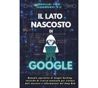 Il lato nascosto di Google: Manuale pratico di Google Dorking, tecniche di ricerca avanzata per trovare dati nascosti e informazioni del Deep Web