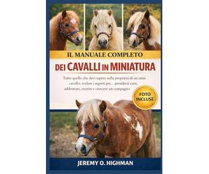 IL MANUALE COMPLETO DEI CAVALLI IN MINIATURA: Tutto quello che devi sapere sulla proprietà di un mini cavallo: svelare i segreti per... prendersi ... nutrire e crescere un compagno felice