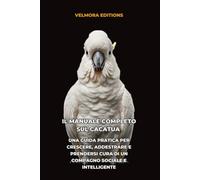 Il Manuale Completo sul Cacatua: Una Guida Pratica per Crescere, Addestrare e Prendersi Cura di un Compagno Sociale e Intelligente