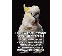 Il Manuale Definitivo del Pappagallo Cacatua: La Guida Completa per Crescere, Comprendere e Prendersi Cura di un Uccello Intelligente ed Emotivamente Espressivo