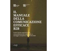 Il manuale della comunicazione efficace B2B. Come il giusto approccio alla comunicazione può assicurarti un vantaggio competitivo nel mondo B2B