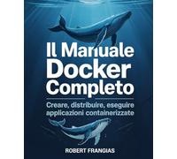 Il Manuale Docker Completo: Creare, Distribuire, Eseguire Applicazioni Containerizzate