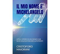 IL MIO NOME E’ MICHELANGELO: VITA E OPERE DI UN GENIO CHE NON VOLEVA PIACERE AI POTENTI
