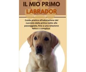 IL MIO PRIMO LABRADOR: Guida pratica all'educazione del cucciolo dalla prima notte alle passeggiate, fino a una relazione felice e complice.