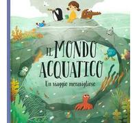 Il mondo acquatico. Un viaggio meraviglioso. Ediz. a colori