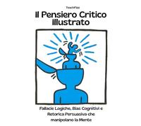 Il Pensiero Critico Illustrato. Fallacie Logiche, Bias Cognitivi e Retorica Persuasiva che manipolano la Mente: Definizioni, Esempi, Analisi Guidate, Casi studio e Attività Interattive