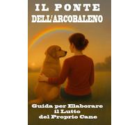 Il Ponte dell'Arcobaleno - Guida per Elaborare il Lutto del Proprio Cane: Come affrontare il dolore, onorare la memoria e ritrovare la serenità dopo la perdita del tuo fedele amico