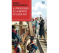 Il processo e la morte di Luigi XVI - Mazzucchelli Mario
