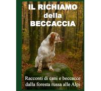 IL RICHIAMO DELLA BECCACCIA: Racconti di cani e beccacce dalla foresta russa alle alpi