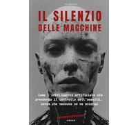 Il Silenzio Delle Macchine: Come l’intelligenza artificiale sta prendendo il controllo dell’umanità…senza che nessuno se ne accorga
