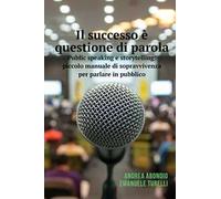Il successo è questione di parola. Public speaking e storytelling: piccolo manuale di sopravvivenza per parlare in pubblico