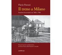 Il treno a Milano. Stazioni ferroviarie tra '800 e '900 - Parozzi Flavio