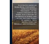 Illustrated American Horse Book, Containing ... Improved Modern Treatment ... of the Various Diseases of the Horse, Also a History of the Breeds of Horses, and ... of the Trotting Horses of America ... With Instructions for Breaking, and Systematic...