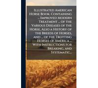 Illustrated American Horse Book, Containing ... Improved Modern Treatment ... of the Various Diseases of the Horse, Also a History of the Breeds of Horses, and ... of the Trotting Horses of America ... With Instructions for Breaking, and Systematic...