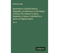 Illustrations of British History, Biography, and Manners, in the Reigns of Henry VIII, Edward VI, Mary, Elizabeth, & James I, Exhibited in a Series of Original Papers: Vol. II