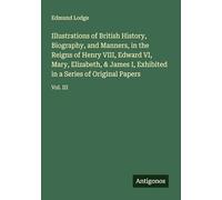 Illustrations of British History, Biography, and Manners, in the Reigns of Henry VIII, Edward VI, Mary, Elizabeth, & James I, Exhibited in a Series of Original Papers: Vol. III