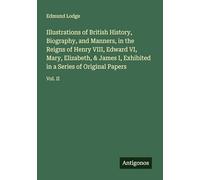 Illustrations of British History, Biography, and Manners, in the Reigns of Henry VIII, Edward VI, Mary, Elizabeth, & James I, Exhibited in a Series of Original Papers: Vol. II
