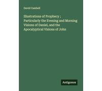 Illustrations of Prophecy ; Particularly the Evening and Morning Visions of Daniel, and the Apocalyptical Visions of John