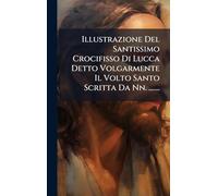 Illustrazione Del Santissimo Crocifisso Di Lucca Detto Volgarmente Il Volto Santo Scritta Da Nn. .......