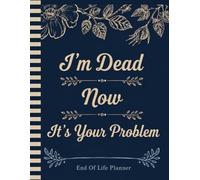 I'm Dead Now It's Your Problem: Make Life Easier for Your Family by Preparing Your Final Plans Ahead of Time