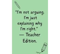 I'm Not Arguing. I'm Just Explaining Why I'm Right. - Teacher Edition: Funny Gift Notebook for Teachers