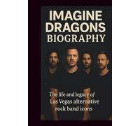 IMAGINE DRAGONS BIOGRAPHY: THE LIFE AND LEGACY OF LAS VEGAS ALTERNATIVE ROCK BAND ICONS
