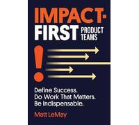 Impact-first Product Teams: Define Success. Do Work That Matters. Be Indispensable.