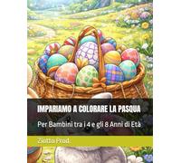 IMPARIAMO A COLORARE LA PASQUA: Per Bambini tra i 4 e gli 8 Anni di Età