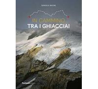 In cammino tra i ghiacciai. Val Bregaglia-Engadina-Valposchiavo - Maini Daniele
