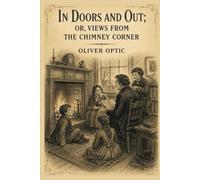 In doors and out; or, Views from the chimney corner: Classic Tales, Family Adventures, and Moral Reflections from a Beloved American Author With Original Illustrations