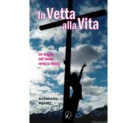 In vetta alla vita. Un viaggio nell'anima verso la libertà - Agosti Antonella