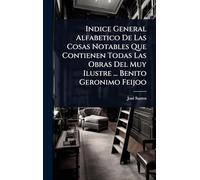 Indice General Alfabetico De Las Cosas Notables Que Contienen Todas Las Obras Del Muy Ilustre ... Benito Geronimo Feijoo