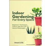 Indoor Gardening For Every Space: Beginner’s Techniques, Tools & Tips For Lush Interior Plantscapes