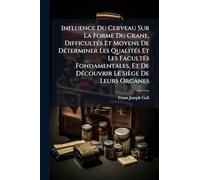 Influence Du Cerveau Sur La Forme Du Crane, DifficultÃ(c)s Et Moyens De DÃ(c)terminer Les QualitÃ(c)s Et Les FacultÃ(c)s Fondamentales, Et De DÃ(c)couvrir Le Siège De Leurs Organes