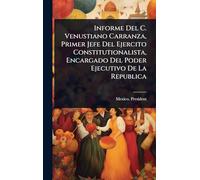 Informe Del C. Venustiano Carranza, Primer Jefe Del Ejercito Constitutionalista, Encargado Del Poder Ejecutivo De La Republica