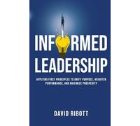 Informed Leadership: Applying First Principles To Unify Purpose, Heighten Performance, and Maximize Prosperity