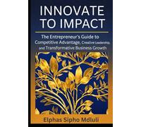 Innovate to Impact: The Entrepreneur’s Guide to Competitive Advantage, Creative Leadership, and Transformative Business Growth
