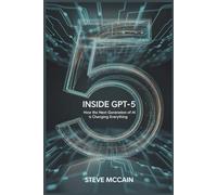 Inside GPT-5: How the Next Generation of AI is Changing Everything: Artificial Intelligence Explained - GPT-5 Guidebook on the AI Revolution 2025, GPT ... and the Future of Work and Everyday Life
