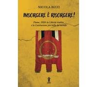 Insorgere è risorgere!: Fiume, 1920: la libertà tradita e la costituzione più bella del mondo