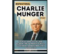 INSPIRATIONAL CHARLIE MUNGER STORY: The Untold Journey of a Self-Made Billionaire. Timeless Principles of Wealth, Clear Thinking, and Mental Models for a Successful Life