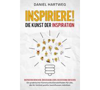 INSPIRIERE! DIE KUNST DER INSPIRATION: Inspiration entdecken, Überzeugung leben, Begeisterung entfachen - Ein praktischer Kommunikationsleitfaden für alle, die ihr Umfeld positiv beeinflussen möchten