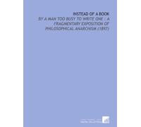 Instead of a Book: By a Man Too Busy to Write One : a Fragmentary Exposition of Philosophical Anarchism (1897)