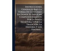 Instrucciones Generales Bajo La Forma De Catecismo En Donde Se Explican Compendiosamente Por La Santa Escritura Y Por La TradiciÃ3n, La Historia Y Los Dogmas...