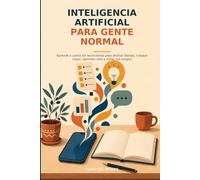 Inteligencia artificial para gente normal: Aprende a usarla sin tecnicismos para ahorrar tiempo, trabajar mejor, aprender más y evitar sus riesgos